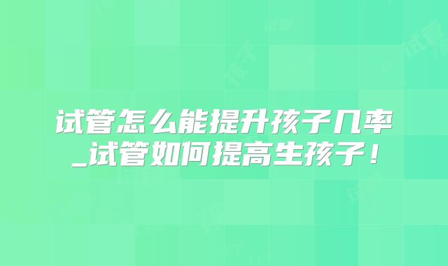 试管怎么能提升孩子几率_试管如何提高生孩子!