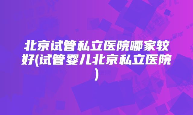 北京试管私立医院哪家较好(试管婴儿北京私立医院)