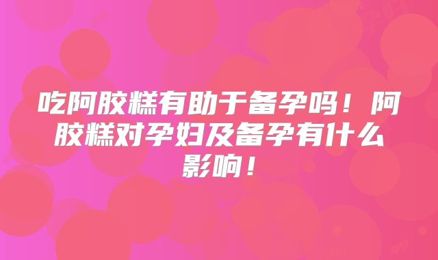 吃阿胶糕有助于备孕吗！阿胶糕对孕妇及备孕有什么影响！