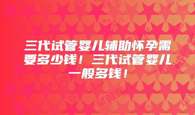 三代试管婴儿辅助怀孕需要多少钱！三代试管婴儿一般多钱！