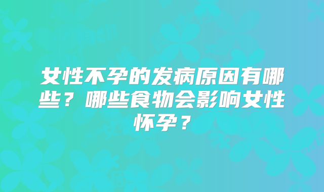 女性不孕的发病原因有哪些?哪些食物会影响女性怀孕?