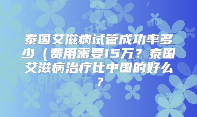 泰国艾滋病试管成功率多少（费用需要15万？泰国艾滋病治疗比中国的好么？