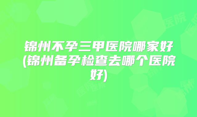 锦州不孕三甲医院哪家好(锦州备孕检查去哪个医院好)