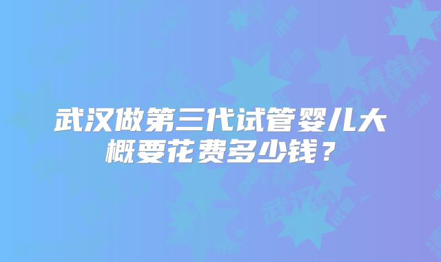 武汉做第三代试管婴儿大概要花费多少钱?