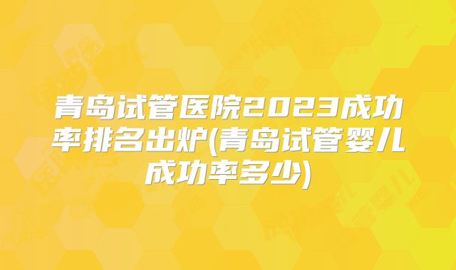 青岛试管医院2023成功率排名出炉(青岛试管婴儿成功率多少)