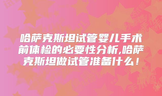 哈萨克斯坦试管婴儿手术前体检的必要性分析,哈萨克斯坦做试管准备什么!