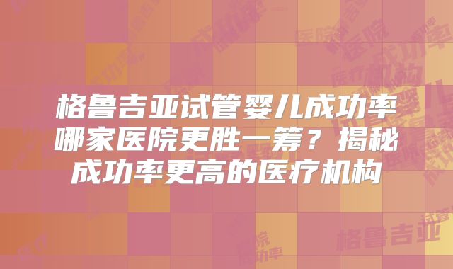 格鲁吉亚试管婴儿成功率哪家医院更胜一筹？揭秘成功率更高的医疗机构