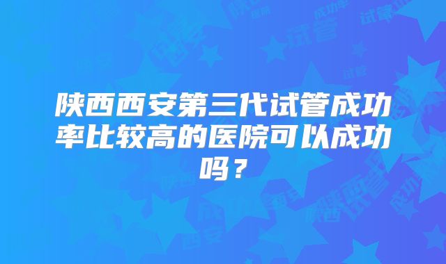 陕西西安第三代试管成功率比较高的医院可以成功吗？