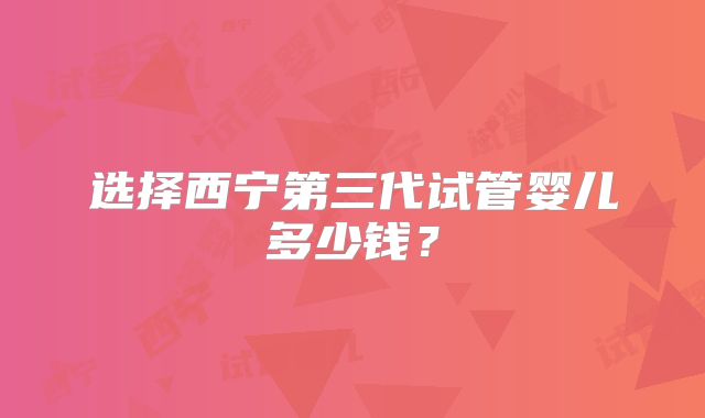 选择西宁第三代试管婴儿多少钱？
