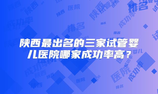 陕西最出名的三家试管婴儿医院哪家成功率高？