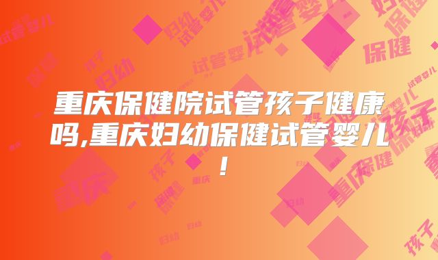 重庆保健院试管孩子健康吗,重庆妇幼保健试管婴儿!