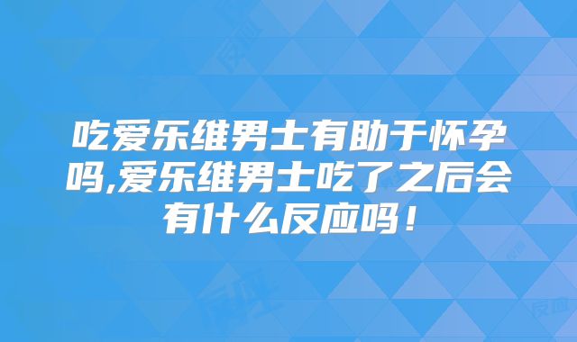 吃爱乐维男士有助于怀孕吗,爱乐维男士吃了之后会有什么反应吗!
