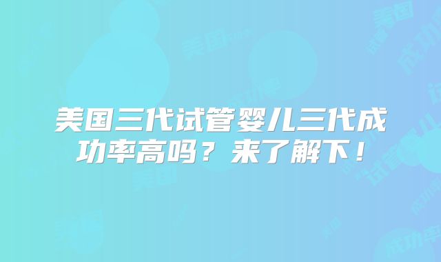 美国三代试管婴儿三代成功率高吗?来了解下!