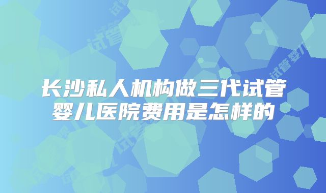 长沙私人机构做三代试管婴儿医院费用是怎样的