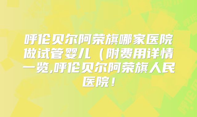 呼伦贝尔阿荣旗哪家医院做试管婴儿(附费用详情一览,呼伦贝尔阿荣旗人民医院!