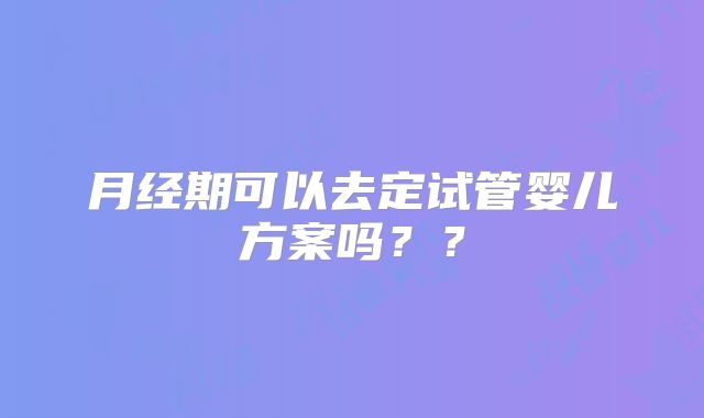 月经期可以去定试管婴儿方案吗？？