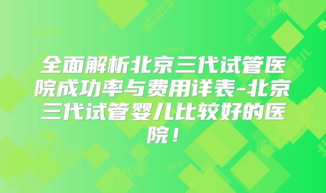 全面解析北京三代试管医院成功率与费用详表-北京三代试管婴儿比较好的医院！