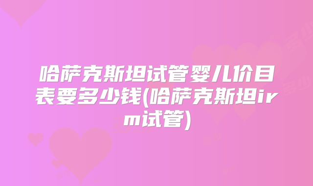 哈萨克斯坦试管婴儿价目表要多少钱(哈萨克斯坦irm试管)