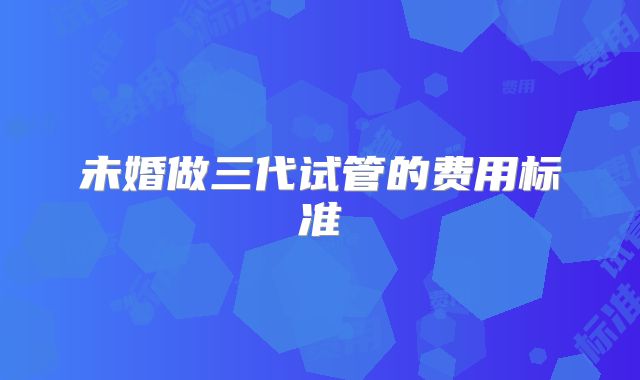未婚做三代试管的费用标准