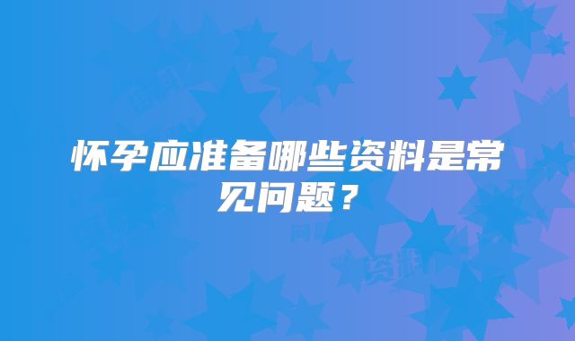 怀孕应准备哪些资料是常见问题？