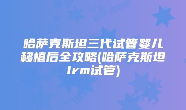 哈萨克斯坦三代试管婴儿移植后全攻略(哈萨克斯坦irm试管)