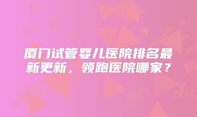厦门试管婴儿医院排名最新更新，领跑医院哪家？