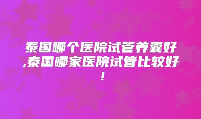 泰国哪个医院试管养囊好,泰国哪家医院试管比较好!