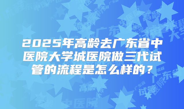 2025年高龄去广东省中医院大学城医院做三代试管的流程是怎么样的？