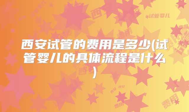 西安试管的费用是多少(试管婴儿的具体流程是什么)