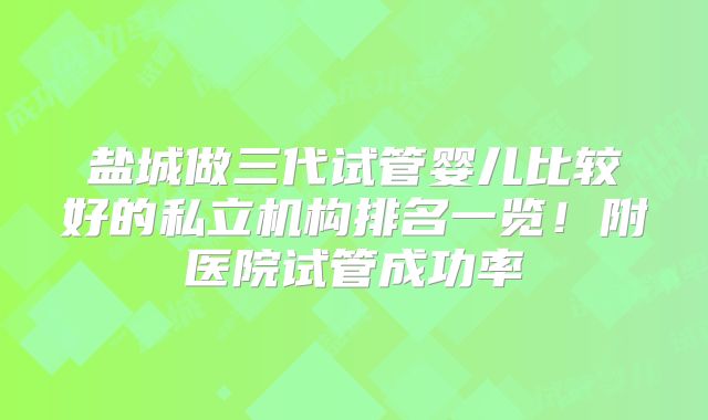 盐城做三代试管婴儿比较好的私立机构排名一览!附医院试管成功率