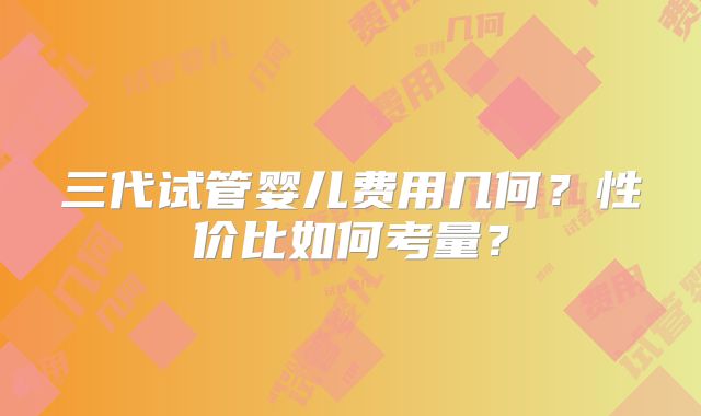 三代试管婴儿费用几何？性价比如何考量？