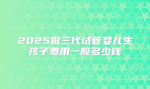 2025做三代试管婴儿生孩子费用一般多少钱