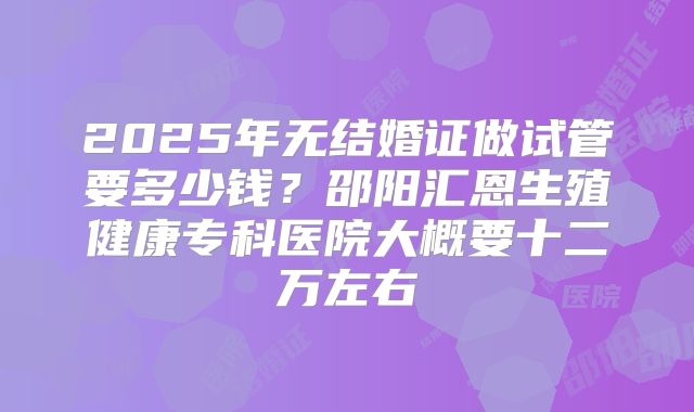2025年无结婚证做试管要多少钱？邵阳汇恩生殖健康专科医院大概要十二万左右