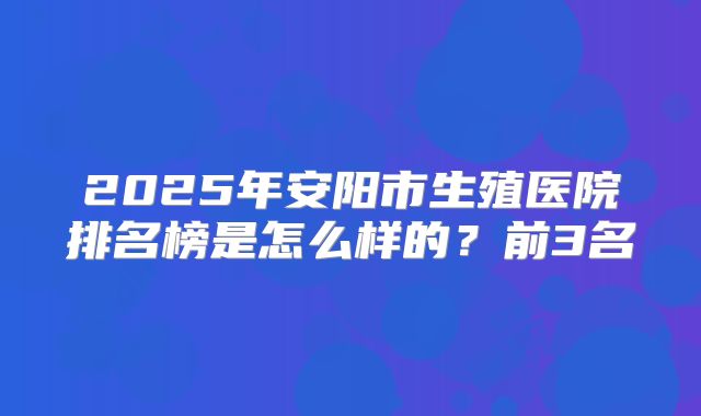2025年安阳市生殖医院排名榜是怎么样的？前3名