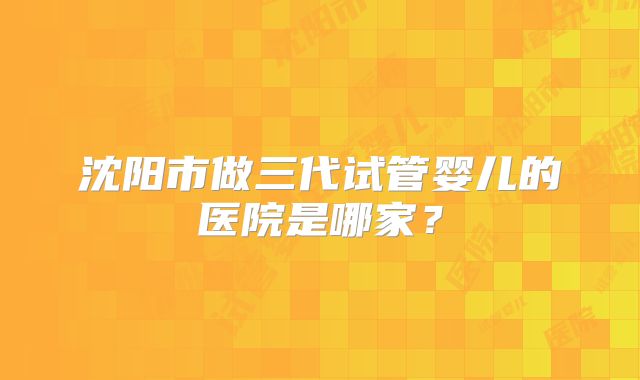 沈阳市做三代试管婴儿的医院是哪家?