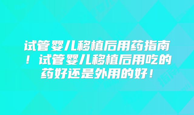 试管婴儿移植后用药指南!试管婴儿移植后用吃的药好还是外用的好!