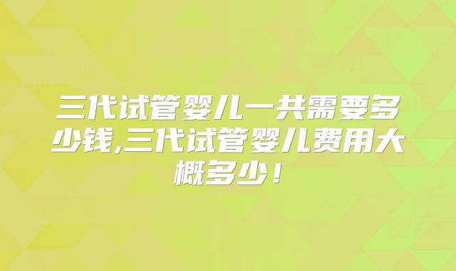 三代试管婴儿一共需要多少钱,三代试管婴儿费用大概多少！