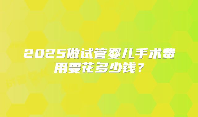 2025做试管婴儿手术费用要花多少钱？