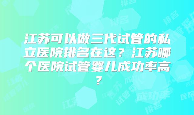 江苏可以做三代试管的私立医院排名在这?江苏哪个医院试管婴儿成功率高?