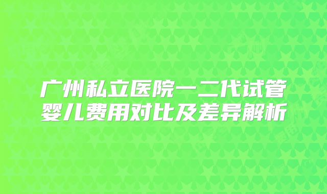广州私立医院一二代试管婴儿费用对比及差异解析