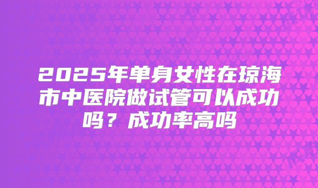 2025年单身女性在琼海市中医院做试管可以成功吗？成功率高吗