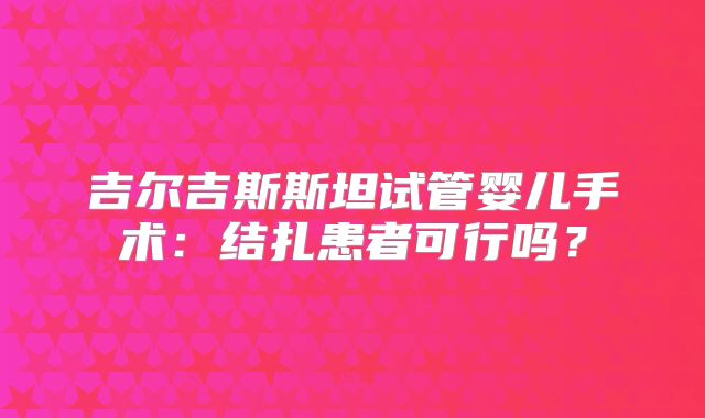 吉尔吉斯斯坦试管婴儿手术：结扎患者可行吗？