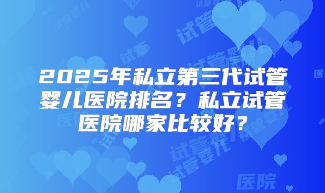 2025年私立第三代试管婴儿医院排名？私立试管医院哪家比较好？