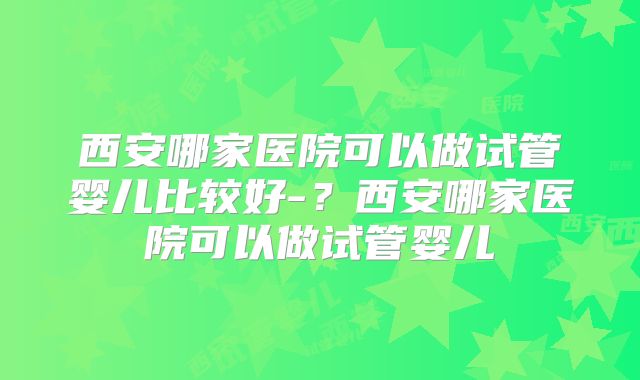 西安哪家医院可以做试管婴儿比较好-？西安哪家医院可以做试管婴儿