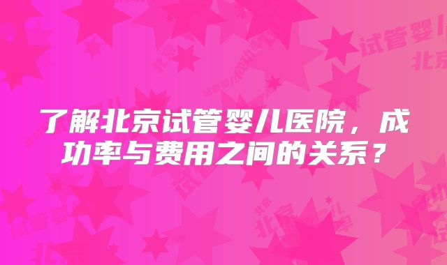了解北京试管婴儿医院，成功率与费用之间的关系？