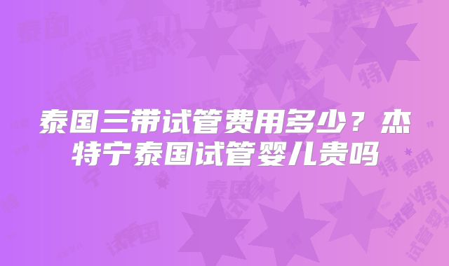 泰国三带试管费用多少？杰特宁泰国试管婴儿贵吗