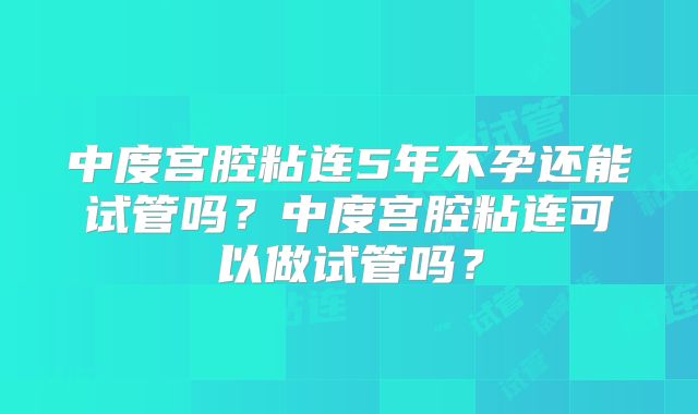中度宫腔粘连5年不孕还能试管吗?中度宫腔粘连可以做试管吗?