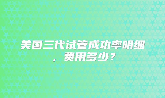 美国三代试管成功率明细,费用多少?