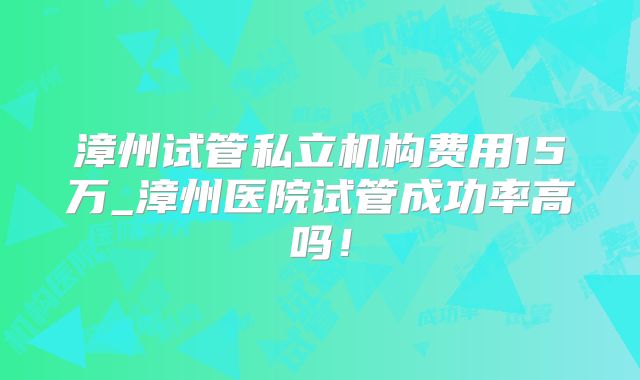 漳州试管私立机构费用15万_漳州医院试管成功率高吗!