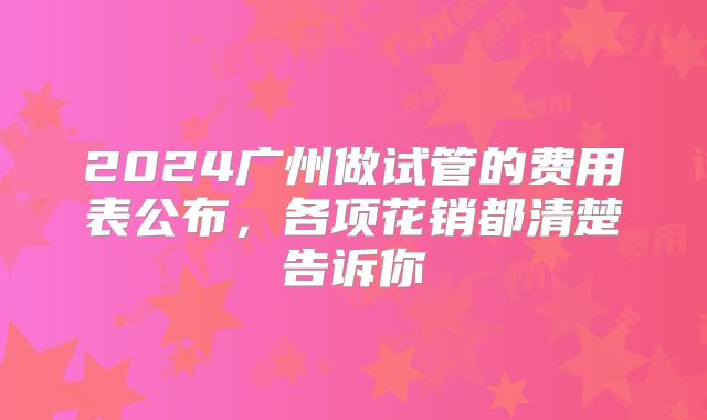 2024广州做试管的费用表公布，各项花销都清楚告诉你